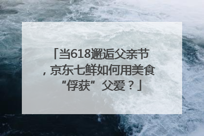 当618邂逅父亲节，京东七鲜如何用美食“俘获”父爱？