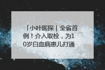 小叶医探｜全省首例！介入取栓，为10岁白血病患儿打通生命之“脉”