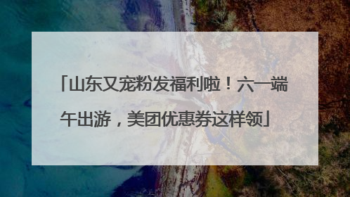 山东又宠粉发福利啦！六一端午出游，美团优惠券这样领