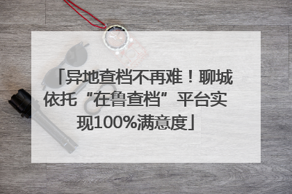 异地查档不再难！聊城依托“在鲁查档”平台实现100%满意度