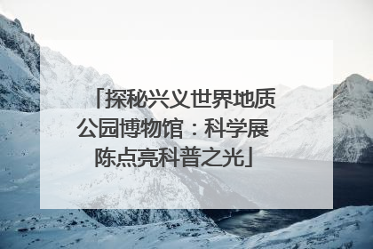 探秘兴义世界地质公园博物馆：科学展陈点亮科普之光