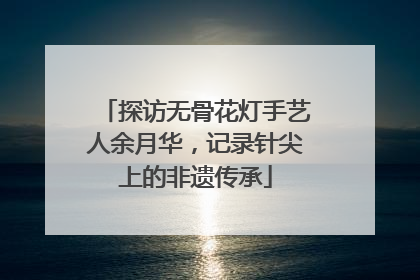 探访无骨花灯手艺人余月华，记录针尖上的非遗传承