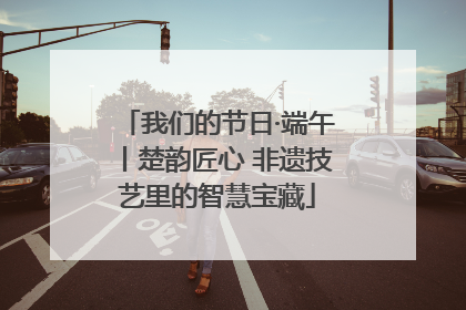 我们的节日·端午丨楚韵匠心 非遗技艺里的智慧宝藏