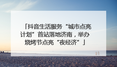 抖音生活服务“城市点亮计划”首站落地济南，举办烧烤节点亮“夜经济”
