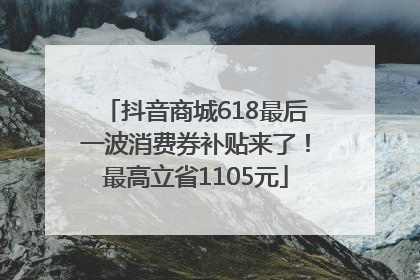 抖音商城618最后一波消费券补贴来了！最高立省1105元