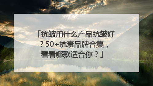 抗皱用什么产品抗皱好？50+抗衰品牌合集，看看哪款适合你？