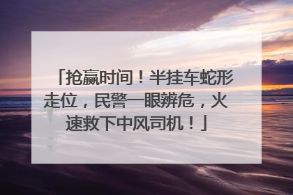 抢赢时间！半挂车蛇形走位，民警一眼辨危，火速救下中风司机！