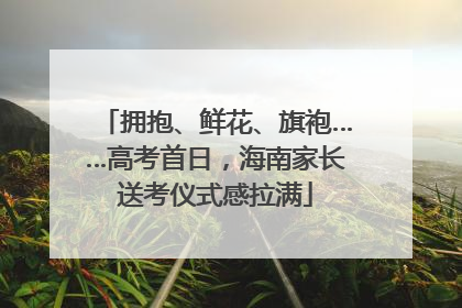 拥抱、鲜花、旗袍……高考首日，海南家长送考仪式感拉满