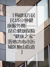 构建3万居民15分钟健康服务圈——昆仑健康保险“健康之家”落地济南市历城区鲍山街道