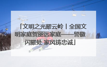 文明之光耀云岭丨全国文明家庭贺丽远家庭——警徽闪耀处 家风铸忠诚