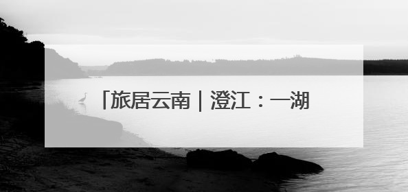旅居云南｜澄江：一湖碧水激活旅居新生态