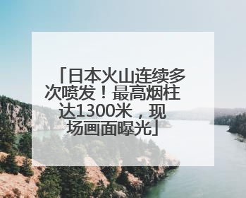 日本火山连续多次喷发！最高烟柱达1300米，现场画面曝光