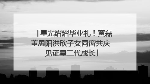 星光熠熠毕业礼！黄磊董思阳洪欣子女同窗共庆 见证星二代成长