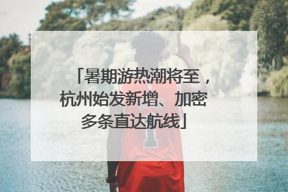暑期游热潮将至，杭州始发新增、加密多条直达航线