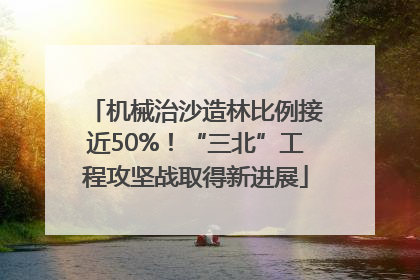 机械治沙造林比例接近50%！“三北”工程攻坚战取得新进展