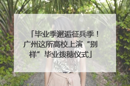 毕业季邂逅征兵季！广州这所高校上演“别样”毕业拨穗仪式