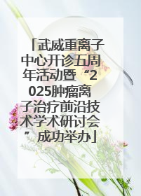 武威重离子中心开诊五周年活动暨“2025肿瘤离子治疗前沿技术学术研讨会”成功举办