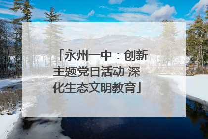 永州一中：创新主题党日活动 深化生态文明教育