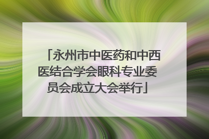 永州市中医药和中西医结合学会眼科专业委员会成立大会举行