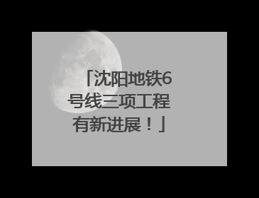 沈阳地铁6号线三项工程有新进展！