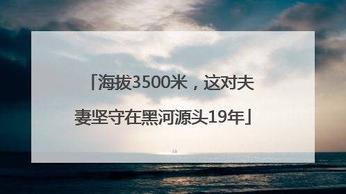 海拔3500米，这对夫妻坚守在黑河源头19年