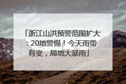 浙江山洪预警范围扩大：20地警惕！今天雨带有变，局地大暴雨