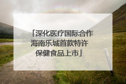 深化医疗国际合作 海南乐城首款特许保健食品上市
