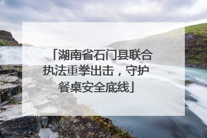 湖南省石门县联合执法重拳出击，守护餐桌安全底线