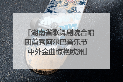 湖南省歌舞剧院合唱团首秀阿尔巴音乐节 中外金曲惊艳欧洲