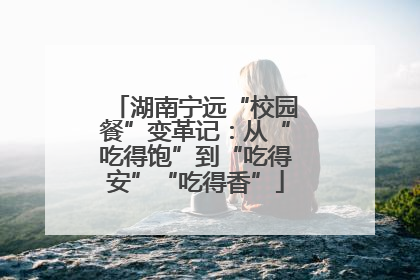 湖南宁远“校园餐”变革记：从“吃得饱”到“吃得安”“吃得香”