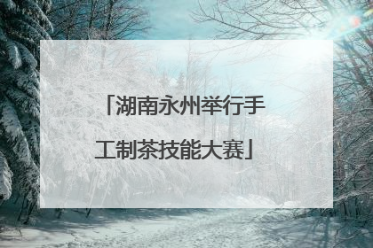 湖南永州举行手工制茶技能大赛