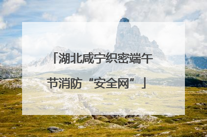 湖北咸宁织密端午节消防“安全网”