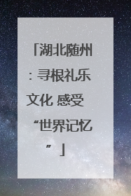 湖北随州：寻根礼乐文化 感受“世界记忆”