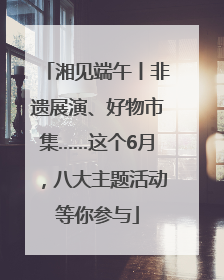 湘见端午丨非遗展演、好物市集……这个6月，八大主题活动等你参与