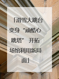 滑雪大跳台变身“顽酷心跳塔” 开拓场馆利用新局面