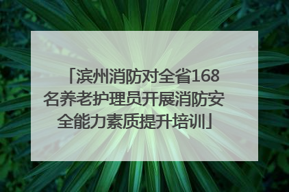 滨州消防对全省168名养老护理员开展消防安全能力素质提升培训