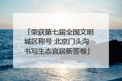 荣获第七届全国文明城区称号 北京门头沟书写生态宜居新答卷