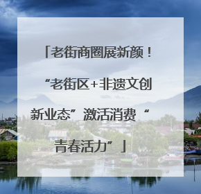 老街商圈展新颜！“老街区+非遗文创新业态”激活消费“青春活力”