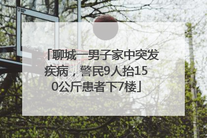 聊城一男子家中突发疾病，警民9人抬150公斤患者下7楼