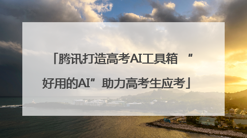 腾讯打造高考AI工具箱 “好用的AI”助力高考生应考