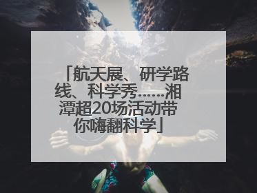 航天展、研学路线、科学秀……湘潭超20场活动带你嗨翻科学