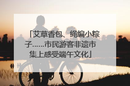 艾草香包、绳编小粽子……市民游客非遗市集上感受端午文化