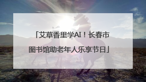 艾草香里学AI！长春市图书馆助老年人乐享节日