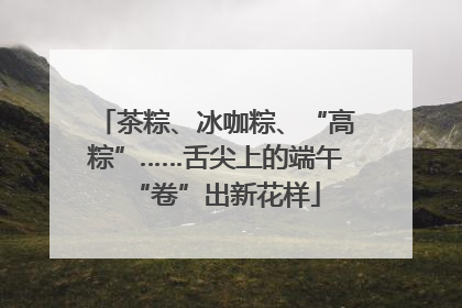 茶粽、冰咖粽、“高粽”……舌尖上的端午“卷”出新花样