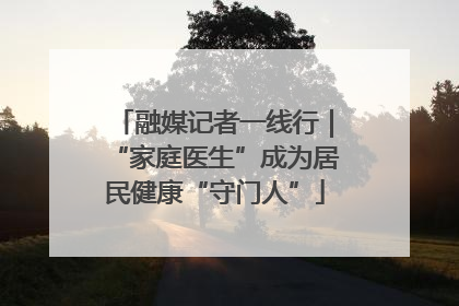 融媒记者一线行｜“家庭医生”成为居民健康“守门人”