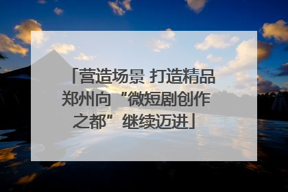 营造场景 打造精品 郑州向“微短剧创作之都”继续迈进
