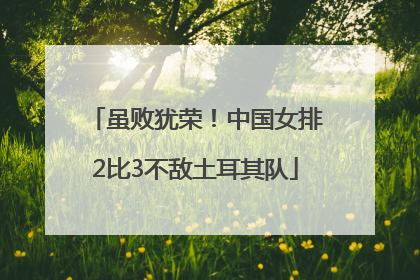 虽败犹荣！中国女排2比3不敌土耳其队