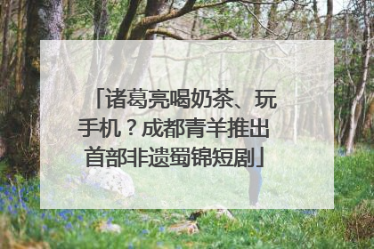 诸葛亮喝奶茶、玩手机？成都青羊推出首部非遗蜀锦短剧