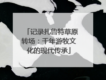 记录扎鲁特草原转场：千年游牧文化的现代传承