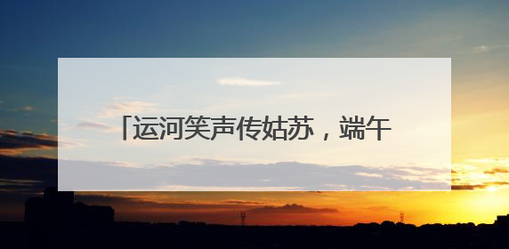 运河笑声传姑苏，端午文化盛宴“笑料十足”